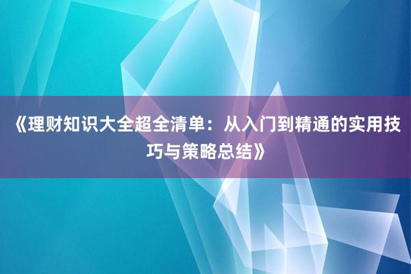 《理财知识大全超全清单：从入门到精通的实用技巧与策略总结》