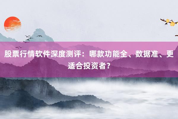 股票行情软件深度测评：哪款功能全、数据准、更适合投资者？