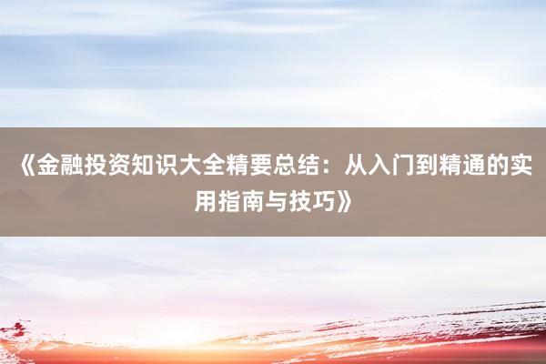 《金融投资知识大全精要总结：从入门到精通的实用指南与技巧》