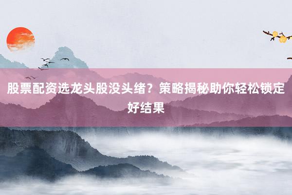 股票配资选龙头股没头绪？策略揭秘助你轻松锁定好结果