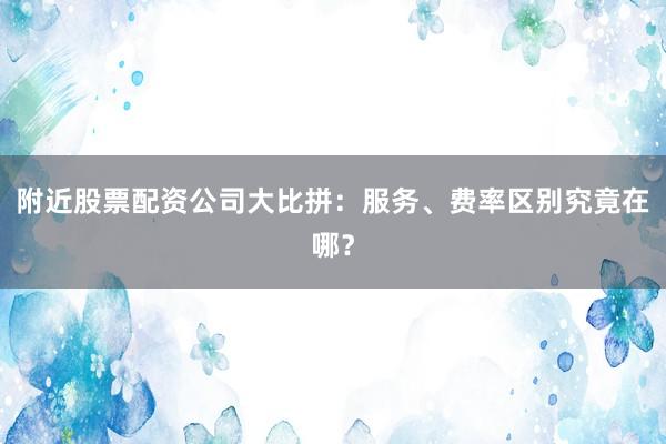 附近股票配资公司大比拼：服务、费率区别究竟在哪？