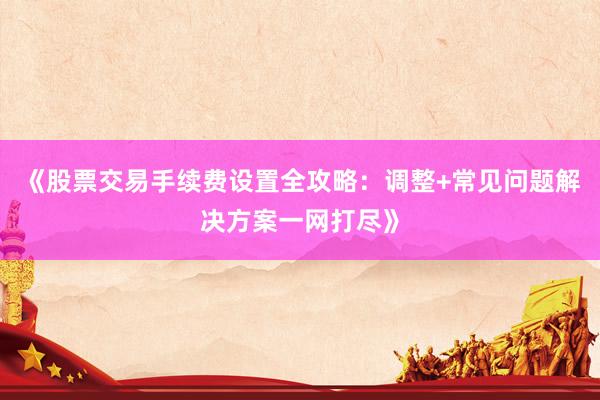 《股票交易手续费设置全攻略：调整+常见问题解决方案一网打尽》
