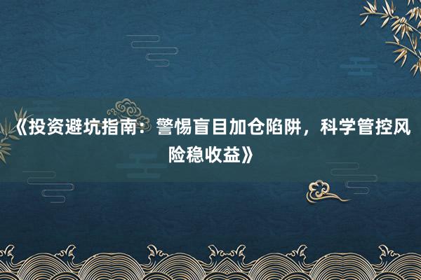 《投资避坑指南：警惕盲目加仓陷阱，科学管控风险稳收益》