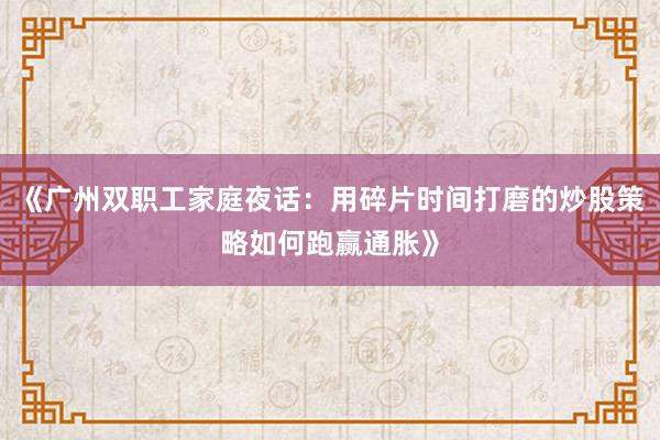 《广州双职工家庭夜话:用碎片时间打磨的炒股策略如何跑赢通胀》