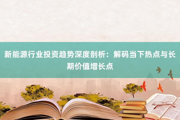 新能源行业投资趋势深度剖析：解码当下热点与长期价值增长点