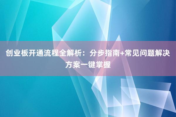 创业板开通流程全解析：分步指南+常见问题解决方案一键掌握