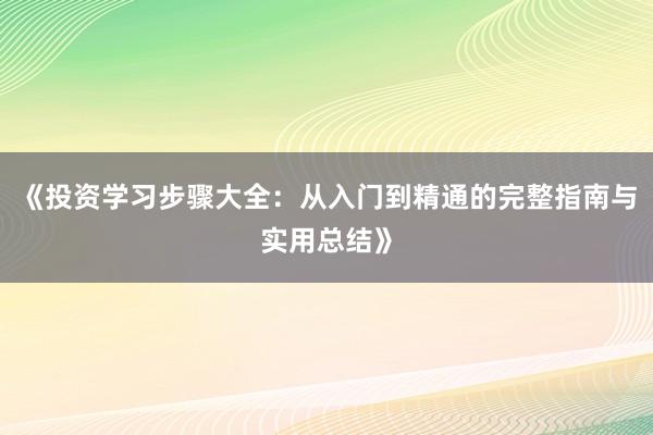 《投资学习步骤大全：从入门到精通的完整指南与实用总结》
