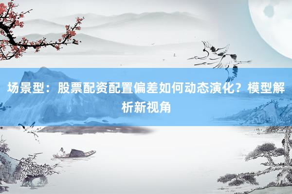 场景型：股票配资配置偏差如何动态演化？模型解析新视角