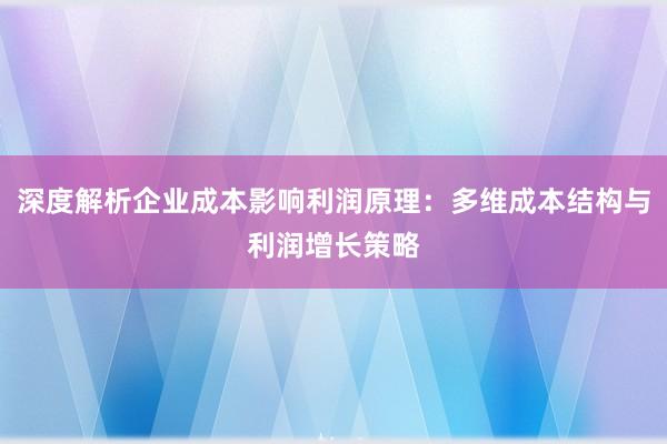 深度解析企业成本影响利润原理：多维成本结构与利润增长策略
