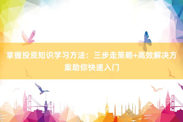 掌握投资知识学习方法：三步走策略+高效解决方案助你快速入门