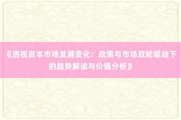 《透视资本市场发展变化：政策与市场双轮驱动下的趋势解读与价值分析》
