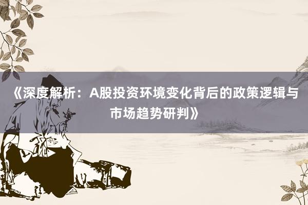 《深度解析：A股投资环境变化背后的政策逻辑与市场趋势研判》
