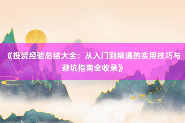 《投资经验总结大全：从入门到精通的实用技巧与避坑指南全收录》