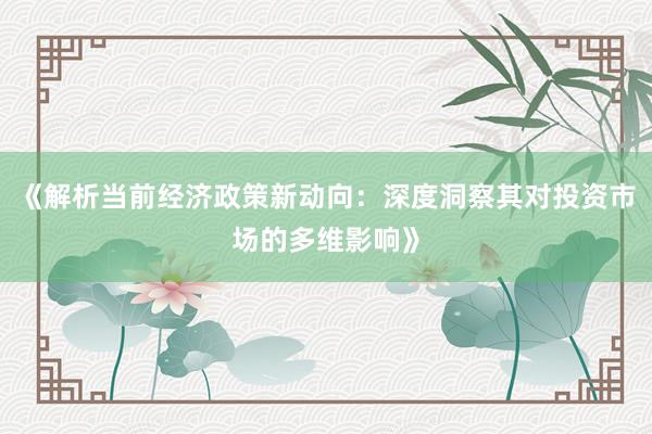 《解析当前经济政策新动向:深度洞察其对投资市场的多维影响》