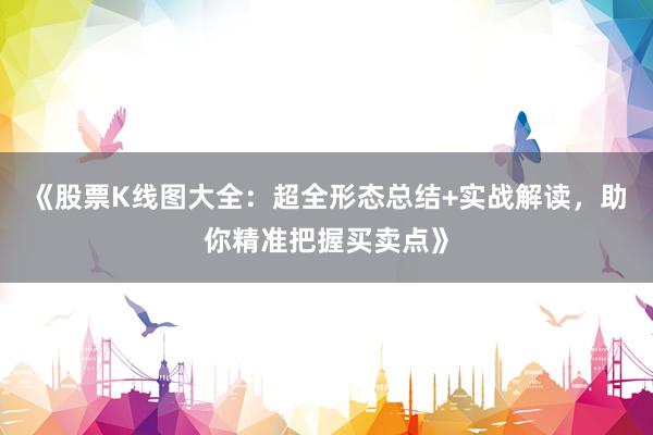 《股票K线图大全：超全形态总结+实战解读，助你精准把握买卖点》