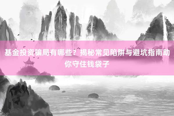 基金投资骗局有哪些？揭秘常见陷阱与避坑指南助你守住钱袋子
