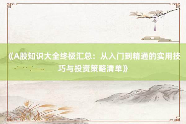 《A股知识大全终极汇总：从入门到精通的实用技巧与投资策略清单》