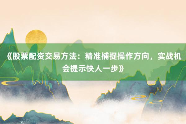 《股票配资交易方法：精准捕捉操作方向，实战机会提示快人一步》
