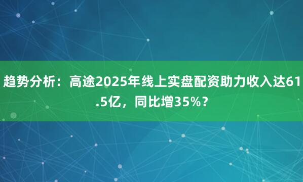 趋势分析：高途2025年线上实盘配资助力收入达61.5亿，同比增35%？
