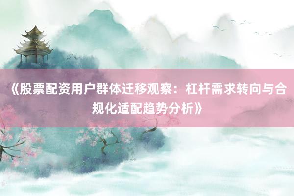 《股票配资用户群体迁移观察：杠杆需求转向与合规化适配趋势分析》