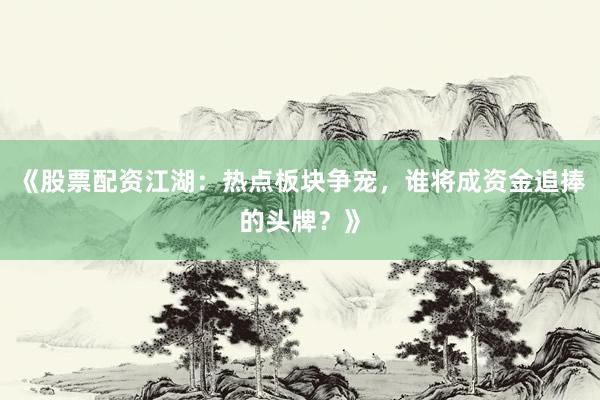 《股票配资江湖：热点板块争宠，谁将成资金追捧的头牌？》