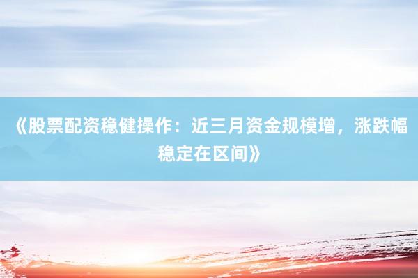 《股票配资稳健操作：近三月资金规模增，涨跌幅稳定在区间》