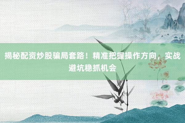 揭秘配资炒股骗局套路！精准把握操作方向，实战避坑稳抓机会