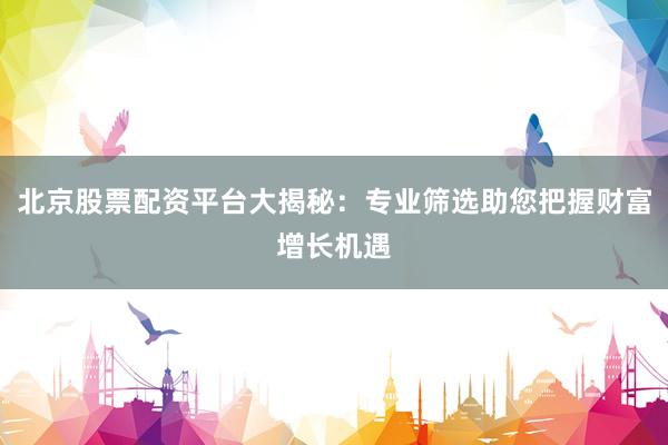 北京股票配资平台大揭秘：专业筛选助您把握财富增长机遇