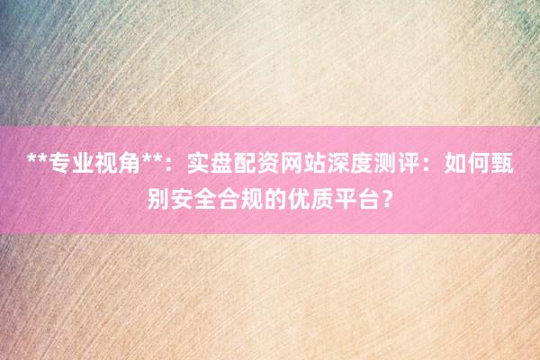 **专业视角**：实盘配资网站深度测评：如何甄别安全合规的优质平台？