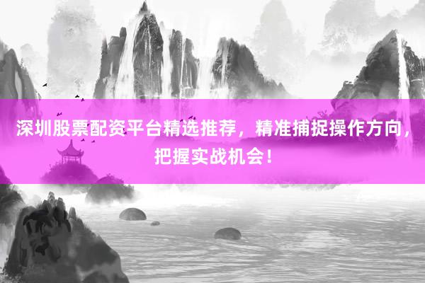 深圳股票配资平台精选推荐，精准捕捉操作方向，把握实战机会！