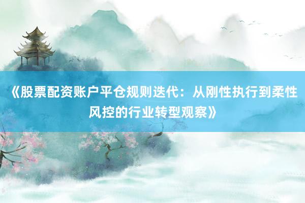 《股票配资账户平仓规则迭代：从刚性执行到柔性风控的行业转型观察》