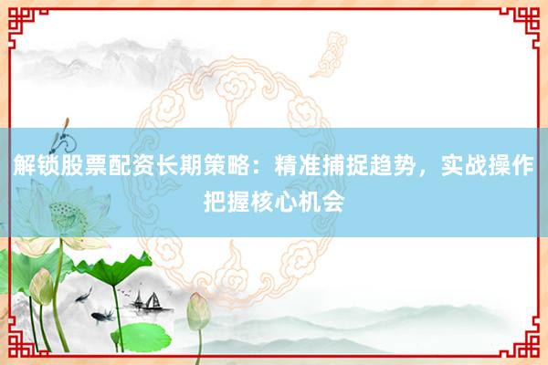 解锁股票配资长期策略：精准捕捉趋势，实战操作把握核心机会