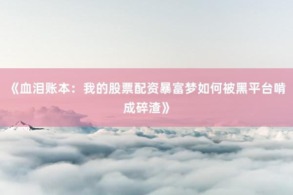 《血泪账本：我的股票配资暴富梦如何被黑平台啃成碎渣》
