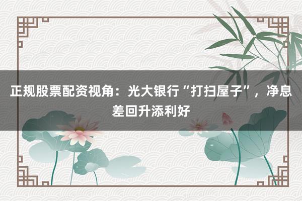 正规股票配资视角：光大银行“打扫屋子”，净息差回升添利好