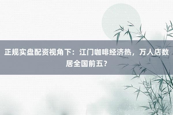 正规实盘配资视角下：江门咖啡经济热，万人店数居全国前五？