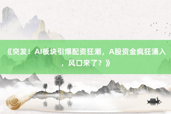《突发！AI板块引爆配资狂潮，A股资金疯狂涌入，风口来了？》