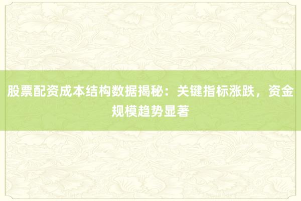 股票配资成本结构数据揭秘：关键指标涨跌，资金规模趋势显著