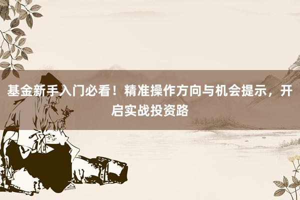 基金新手入门必看！精准操作方向与机会提示，开启实战投资路