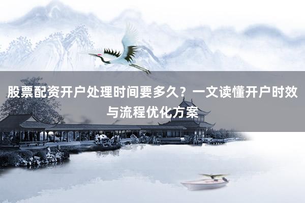 股票配资开户处理时间要多久？一文读懂开户时效与流程优化方案