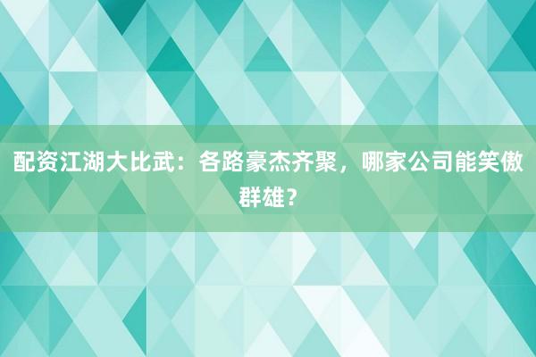配资江湖大比武：各路豪杰齐聚，哪家公司能笑傲群雄？
