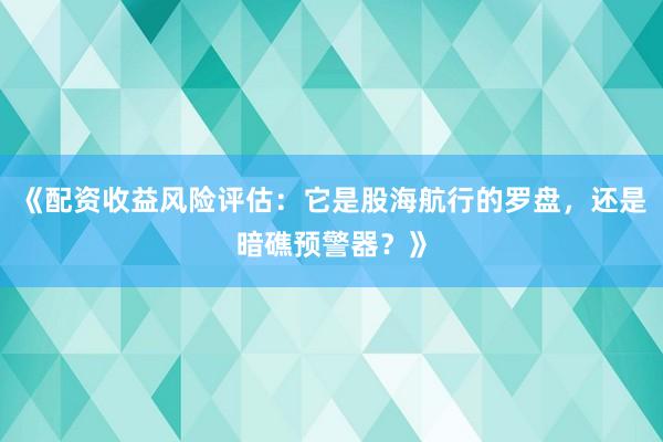 《配资收益风险评估：它是股海航行的罗盘，还是暗礁预警器？》