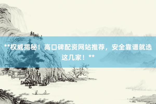 **权威揭秘！高口碑配资网站推荐，安全靠谱就选这几家！**