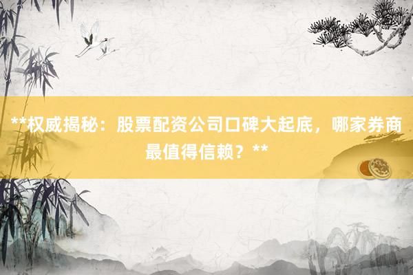 **权威揭秘：股票配资公司口碑大起底，哪家券商最值得信赖？**
