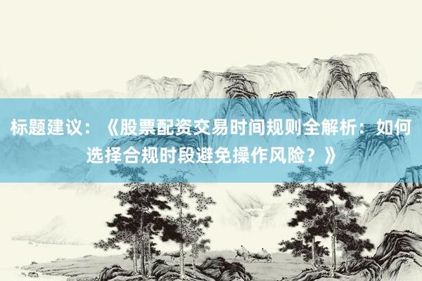 标题建议：《股票配资交易时间规则全解析：如何选择合规时段避免操作风险？》