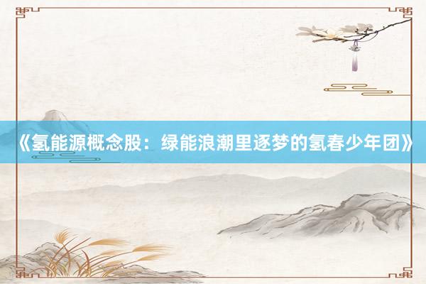 《氢能源概念股：绿能浪潮里逐梦的氢春少年团》