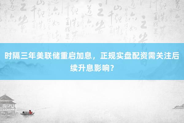 时隔三年美联储重启加息，正规实盘配资需关注后续升息影响？