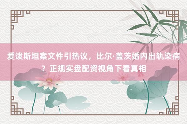爱泼斯坦案文件引热议，比尔·盖茨婚内出轨染病？正规实盘配资视角下看真相