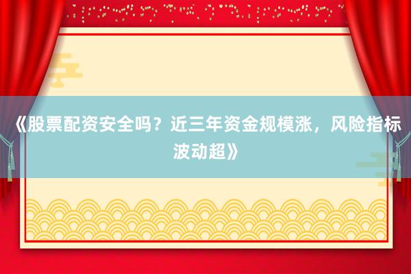《股票配资安全吗？近三年资金规模涨，风险指标波动超》