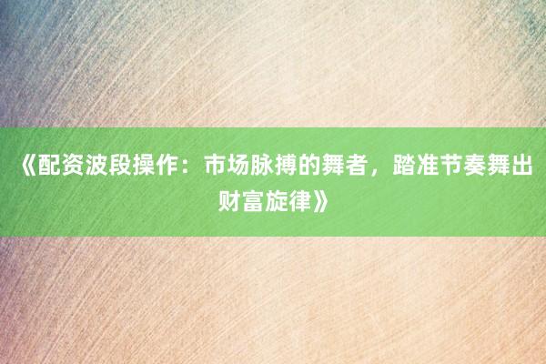 《配资波段操作：市场脉搏的舞者，踏准节奏舞出财富旋律》