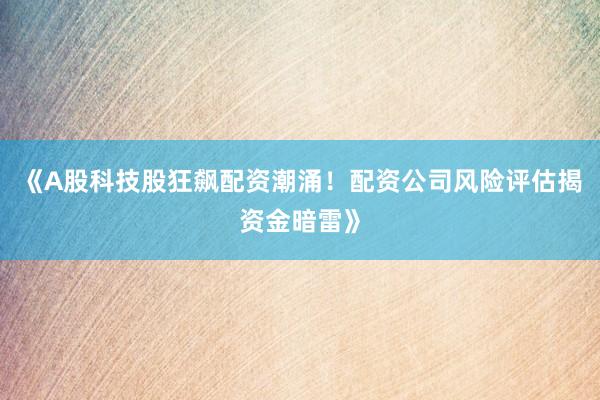 《A股科技股狂飙配资潮涌！配资公司风险评估揭资金暗雷》